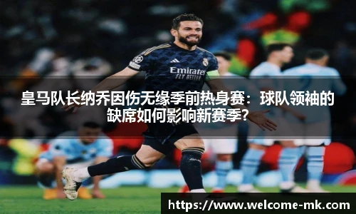 皇马队长纳乔因伤无缘季前热身赛：球队领袖的缺席如何影响新赛季？