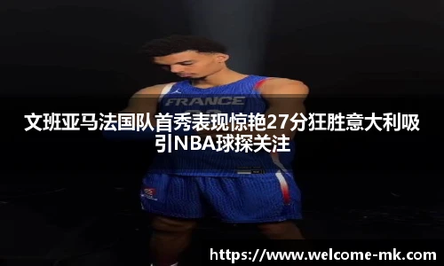 文班亚马法国队首秀表现惊艳27分狂胜意大利吸引NBA球探关注